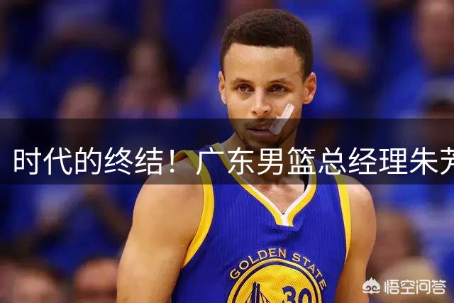 时代的终结！广东男篮总经理朱芳雨和主教练杜锋都在7月被曝离队