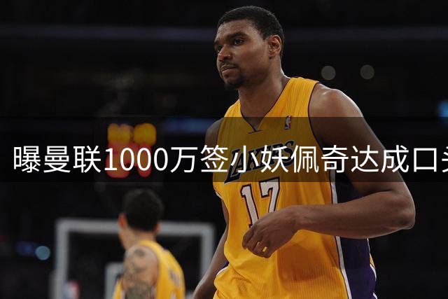 曝曼联1000万签小妖佩奇达成口头协议！个人条款已谈妥，新赛季前加盟