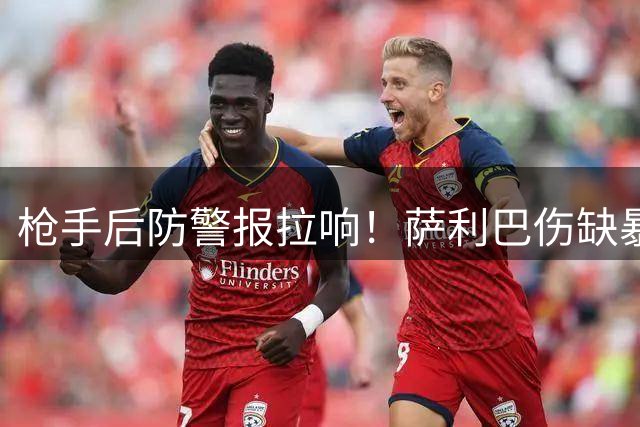 枪手后防警报拉响！萨利巴伤缺暴露致命短板 曼城战前防线重组迫在眉睫