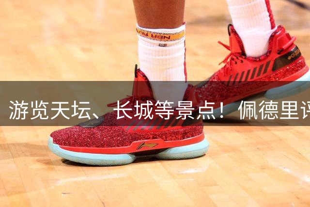游览天坛、长城等景点！佩德里评价中国行行程，样样满意