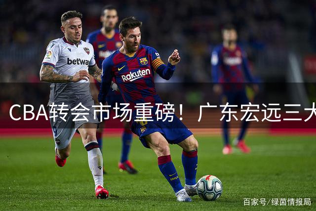 CBA转会市场重磅！广东宏远三大动态引发热议