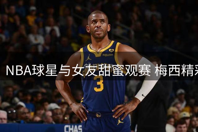 NBA球星与女友甜蜜观赛 梅西精彩表现点亮浪漫约会